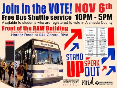 Join in the Vote! Nov 6th Free Bus shuttle service 10am-5pm available to students who are registered to vote in Alameda County. Front of the RAW Building shuttle stop for polling station at Hillside Alliance Church, Harder Road at 944 Central Blvd. Stand up! Speak Out!